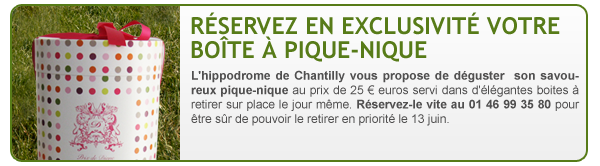 RESERVEZ EN EXCLUSIVITE VOTRE BOÎTE A PIQUE-NIQUE L'hippodrome de 
Chantilly vous propose de déguster son savoureux pique-nique au prix de 
25 € euros servi dans d'élégantes boites à retirer sur place le jour 
même. Réservez-le vite au 01 46 99 35 80 pour être sûr de pouvoir le 
retirer en priorité le 13 juin. 